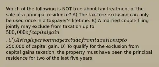 Which of the following is NOT true about tax treatment of the sale of a principal residence? A) The tax-free exclusion can only be used once in a taxpayer's lifetime. B) A married couple filing jointly may exclude from taxation up to 500,000 of capital gain. C) A single person may exclude from taxation up to250,000 of capital gain. D) To qualify for the exclusion from capital gains taxation, the property must have been the principal residence for two of the last five years.