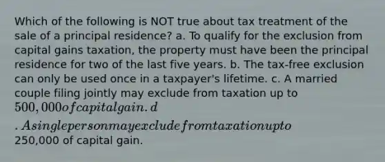 Which of the following is NOT true about tax treatment of the sale of a principal residence? a. To qualify for the exclusion from capital gains taxation, the property must have been the principal residence for two of the last five years. b. The tax-free exclusion can only be used once in a taxpayer's lifetime. c. A married couple filing jointly may exclude from taxation up to 500,000 of capital gain. d. A single person may exclude from taxation up to250,000 of capital gain.