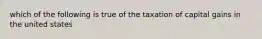 which of the following is true of the taxation of capital gains in the united states