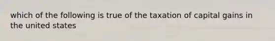 which of the following is true of the taxation of capital gains in the united states