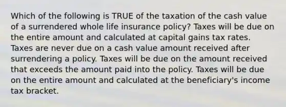 Which of the following is TRUE of the taxation of the cash value of a surrendered whole life insurance policy? Taxes will be due on the entire amount and calculated at capital gains tax rates. Taxes are never due on a cash value amount received after surrendering a policy. Taxes will be due on the amount received that exceeds the amount paid into the policy. Taxes will be due on the entire amount and calculated at the beneficiary's income tax bracket.