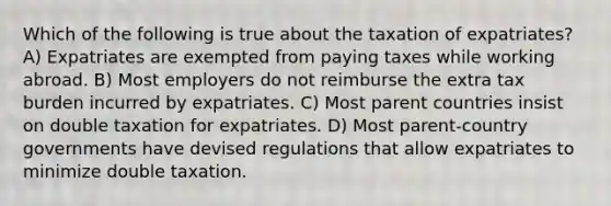 Which of the following is true about the taxation of expatriates? A) Expatriates are exempted from paying taxes while working abroad. B) Most employers do not reimburse the extra tax burden incurred by expatriates. C) Most parent countries insist on double taxation for expatriates. D) Most parent-country governments have devised regulations that allow expatriates to minimize double taxation.