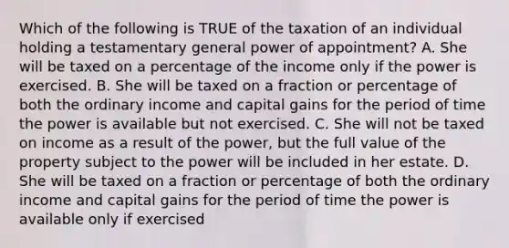 Which of the following is TRUE of the taxation of an individual holding a testamentary general power of appointment? A. She will be taxed on a percentage of the income only if the power is exercised. B. She will be taxed on a fraction or percentage of both the ordinary income and capital gains for the period of time the power is available but not exercised. C. She will not be taxed on income as a result of the power, but the full value of the property subject to the power will be included in her estate. D. She will be taxed on a fraction or percentage of both the ordinary income and capital gains for the period of time the power is available only if exercised