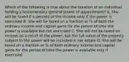 Which of the following is true about the taxation of an individual holding a testamentary general power of appointment? A. She will be taxed if a percent of the income only if the power is exercised B. She will be taxed on a fraction or % of both the ordinary income and capital gains for the period of time the power is available but not exercised C. She will not be taxed on income as a result of the power, but the full value of the property subject to the power will be included in her estate D. She will be taxed on a fraction or % of both ordinary income and capital gains for the period of time the power is available only if exercised