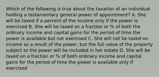 Which of the following is true about the taxation of an individual holding a testamentary general power of appointment? A. She will be taxed if a percent of the income only if the power is exercised B. She will be taxed on a fraction or % of both the ordinary income and capital gains for the period of time the power is available but not exercised C. She will not be taxed on income as a result of the power, but the full value of the property subject to the power will be included in her estate D. She will be taxed on a fraction or % of both ordinary income and capital gains for the period of time the power is available only if exercised