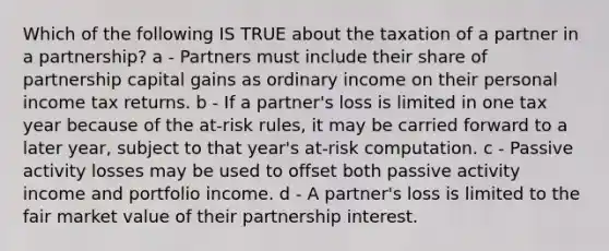 Which of the following IS TRUE about the taxation of a partner in a partnership? a - Partners must include their share of partnership capital gains as ordinary income on their personal income tax returns. b - If a partner's loss is limited in one tax year because of the at-risk rules, it may be carried forward to a later year, subject to that year's at-risk computation. c - Passive activity losses may be used to offset both passive activity income and portfolio income. d - A partner's loss is limited to the fair market value of their partnership interest.