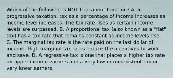 Which of the following is NOT true about taxation? A. In progressive taxation, tax as a percentage of income increases as income level increases. The tax rate rises as certain income levels are surpassed. B. A proportional tax (also known as a "flat" tax) has a tax rate that remains constant as income levels rise. C. The marginal tax rate is the rate paid on the last dollar of income. High marginal tax rates reduce the incentives to work and save. D. A regressive tax is one that places a higher tax rate on upper income earners and a very low or nonexistent tax on very lower earners.