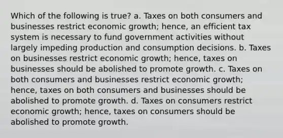 Which of the following is true? a. Taxes on both consumers and businesses restrict economic growth; hence, an efficient tax system is necessary to fund government activities without largely impeding production and consumption decisions. b. Taxes on businesses restrict economic growth; hence, taxes on businesses should be abolished to promote growth. c. Taxes on both consumers and businesses restrict economic growth; hence, taxes on both consumers and businesses should be abolished to promote growth. d. Taxes on consumers restrict economic growth; hence, taxes on consumers should be abolished to promote growth.