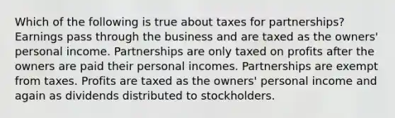 Which of the following is true about taxes for partnerships? Earnings pass through the business and are taxed as the owners' personal income. Partnerships are only taxed on profits after the owners are paid their personal incomes. Partnerships are exempt from taxes. Profits are taxed as the owners' personal income and again as dividends distributed to stockholders.