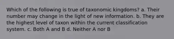 Which of the following is true of taxonomic kingdoms? a. Their number may change in the light of new information. b. They are the highest level of taxon within the current classification system. c. Both A and B d. Neither A nor B