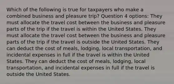 Which of the following is true for taxpayers who make a combined business and pleasure trip? Question 4 options: They must allocate the travel cost between the business and pleasure parts of the trip if the travel is within the United States. They must allocate the travel cost between the business and pleasure parts of the trip if the travel is outside the United States. They can deduct the cost of meals, lodging, local transportation, and incidental expenses in full if the travel is within the United States. They can deduct the cost of meals, lodging, local transportation, and incidental expenses in full if the travel is outside the United States.