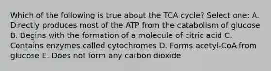 Which of the following is true about the TCA cycle? Select one: A. Directly produces most of the ATP from the catabolism of glucose B. Begins with the formation of a molecule of citric acid C. Contains enzymes called cytochromes D. Forms acetyl-CoA from glucose E. Does not form any carbon dioxide