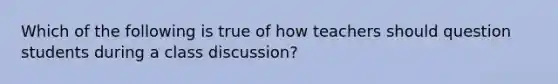 Which of the following is true of how teachers should question students during a class discussion?