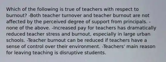 Which of the following is true of teachers with respect to burnout? -Both teacher turnover and teacher burnout are not affected by the perceived degree of support from principals. -none of the above. -Increased pay for teachers has dramatically reduced teacher stress and burnout, especially in large urban schools. -Teacher burnout can be reduced if teachers have a sense of control over their environment. -Teachers' main reason for leaving teaching is disruptive students.