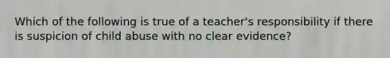 Which of the following is true of a teacher's responsibility if there is suspicion of child abuse with no clear evidence?