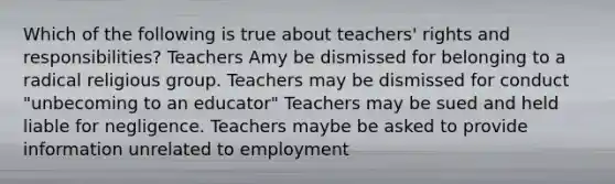 Which of the following is true about teachers' rights and responsibilities? Teachers Amy be dismissed for belonging to a radical religious group. Teachers may be dismissed for conduct "unbecoming to an educator" Teachers may be sued and held liable for negligence. Teachers maybe be asked to provide information unrelated to employment