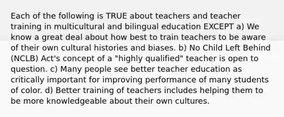 Each of the following is TRUE about teachers and teacher training in multicultural and bilingual education EXCEPT a) We know a great deal about how best to train teachers to be aware of their own cultural histories and biases. b) No Child Left Behind (NCLB) Act's concept of a "highly qualified" teacher is open to question. c) Many people see better teacher education as critically important for improving performance of many students of color. d) Better training of teachers includes helping them to be more knowledgeable about their own cultures.