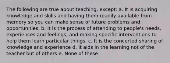 The following are true about teaching, except: a. It is acquiring knowledge and skills and having them readily available from memory so you can make sense of future problems and opportunities. b. It is the process of attending to people's needs, experiences and feelings, and making specific interventions to help them learn particular things. c. It is the concerted sharing of knowledge and experience d. It aids in the learning not of the teacher but of others e. None of these