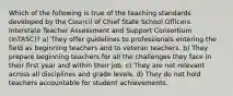 Which of the following is true of the teaching standards developed by the Council of Chief State School Officers Interstate Teacher Assessment and Support Consortium (InTASC)? a) They offer guidelines to professionals entering the field as beginning teachers and to veteran teachers. b) They prepare beginning teachers for all the challenges they face in their first year and within their job. c) They are not relevant across all disciplines and grade levels. d) They do not hold teachers accountable for student achievements.