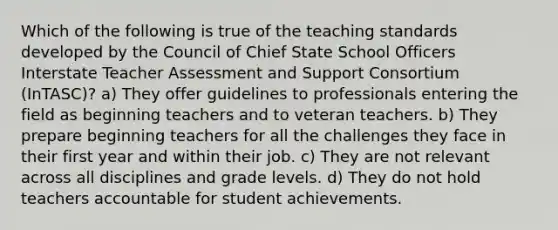 Which of the following is true of the teaching standards developed by the Council of Chief State School Officers Interstate Teacher Assessment and Support Consortium (InTASC)? a) They offer guidelines to professionals entering the field as beginning teachers and to veteran teachers. b) They prepare beginning teachers for all the challenges they face in their first year and within their job. c) They are not relevant across all disciplines and grade levels. d) They do not hold teachers accountable for student achievements.