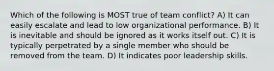 Which of the following is MOST true of team conflict? A) It can easily escalate and lead to low organizational performance. B) It is inevitable and should be ignored as it works itself out. C) It is typically perpetrated by a single member who should be removed from the team. D) It indicates poor leadership skills.