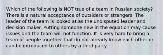 Which of the following is NOT true of a team in Russian society? There is a natural acceptance of outsiders or strangers. The leader of the team is looked at as the undisputed leader and decision maker. Putting someone new in the equation may cause issues and the team will not function. It is very hard to bring a team of people together that do not already know each other or can be introduced to others by a third party.