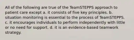 All of the following are true of the TeamSTEPPS approach to patient care except a. it consists of five key principles. b. situation monitoring is essential to the process of TeamSTEPPS. c. it encourages individuals to perform independently with little or no need for support. d. it is an evidence-based teamwork strategy.