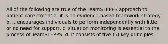 All of the following are true of the TeamSTEPPS approach to patient care except a. it is an evidence-based teamwork strategy. b. it encourages individuals to perform independently with little or no need for support. c. situation monitoring is essential to the process of TeamSTEPPS. d. it consists of five (5) key principles.