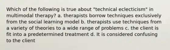 Which of the following is true about "technical eclecticism" in multimodal therapy? a. therapists borrow techniques exclusively from the social learning model b. therapists use techniques from a variety of theories to a wide range of problems c. the client is fit into a predetermined treatment d. It is considered confusing to the client