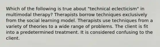 Which of the following is true about "technical eclecticism" in multimodal therapy? Therapists borrow techniques exclusively from the social learning model. Therapists use techniques from a variety of theories to a wide range of problems. The client is fit into a predetermined treatment. It is considered confusing to the client.