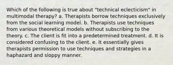 Which of the following is true about "technical eclecticism" in multimodal therapy? a. Therapists borrow techniques exclusively from the social learning model. b. Therapists use techniques from various theoretical models without subscribing to the theory. c. The client is fit into a predetermined treatment. d. It is considered confusing to the client. e. It essentially gives therapists permission to use techniques and strategies in a haphazard and sloppy manner.