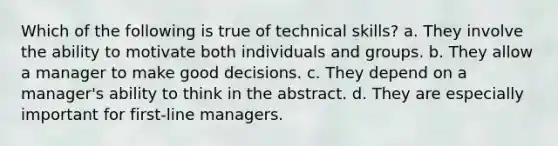 Which of the following is true of technical skills? a. They involve the ability to motivate both individuals and groups. b. They allow a manager to make good decisions. c. They depend on a manager's ability to think in the abstract. d. They are especially important for first-line managers.