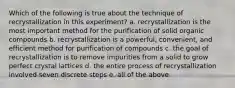 Which of the following is true about the technique of recrystallization in this experiment? a. recrystallization is the most important method for the purification of solid organic compounds b. recrystallization is a powerful, convenient, and efficient method for purification of compounds c. the goal of recrystallization is to remove impurities from a solid to grow perfect crystal lattices d. the entire process of recrystallization involved seven discrete steps e. all of the above