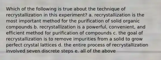 Which of the following is true about the technique of recrystallization in this experiment? a. recrystallization is the most important method for the purification of solid <a href='https://www.questionai.com/knowledge/kSg4ucUAKW-organic-compounds' class='anchor-knowledge'>organic compounds</a> b. recrystallization is a powerful, convenient, and efficient method for purification of compounds c. the goal of recrystallization is to remove impurities from a solid to grow perfect crystal lattices d. the entire process of recrystallization involved seven discrete steps e. all of the above