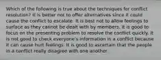 Which of the following is true about the techniques for conflict resolution? It is better not to offer alternatives since it could cause the conflict to escalate. It is best not to allow feelings to surface as they cannot be dealt with by members. It is good to focus on the presenting problem to resolve the conflict quickly. It is not good to check everyone's information in a conflict because it can cause hurt feelings. It is good to ascertain that the people in a conflict really disagree with one another.