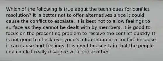 Which of the following is true about the techniques for conflict resolution? It is better not to offer alternatives since it could cause the conflict to escalate. It is best not to allow feelings to surface as they cannot be dealt with by members. It is good to focus on the presenting problem to resolve the conflict quickly. It is not good to check everyone's information in a conflict because it can cause hurt feelings. It is good to ascertain that the people in a conflict really disagree with one another.