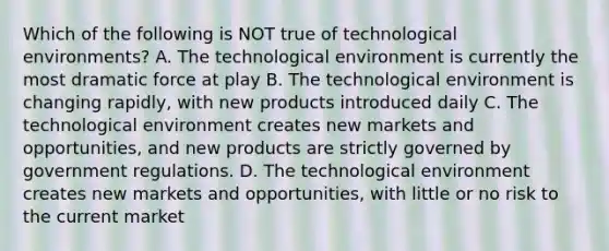 Which of the following is NOT true of technological​ environments? A. The technological environment is currently the most dramatic force at play B. The technological environment is changing​ rapidly, with new products introduced daily C. The technological environment creates new markets and​ opportunities, and new products are strictly governed by government regulations. D. The technological environment creates new markets and​ opportunities, with little or no risk to the current market