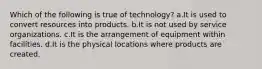 Which of the following is true of technology? a.It is used to convert resources into products. b.It is not used by service organizations. c.It is the arrangement of equipment within facilities. d.It is the physical locations where products are created.