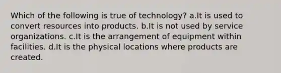 Which of the following is true of technology? a.It is used to convert resources into products. b.It is not used by service organizations. c.It is the arrangement of equipment within facilities. d.It is the physical locations where products are created.