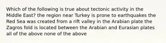 Which of the following is true about tectonic activity in the Middle East? the region near Turkey is prone to earthquakes the Red Sea was created from a rift valley in the Arabian plate the Zagros fold is located between the Arabian and Eurasian plates all of the above none of the above