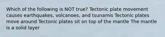 Which of the following is NOT true? Tectonic plate movement causes earthquakes, volcanoes, and tsunamis Tectonic plates move around Tectonic plates sit on top of the mantle The mantle is a solid layer