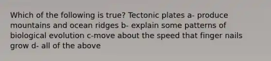 Which of the following is true? Tectonic plates a- produce mountains and ocean ridges b- explain some patterns of biological evolution c-move about the speed that finger nails grow d- all of the above