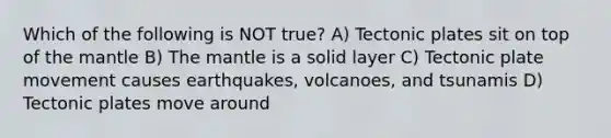 Which of the following is NOT true? A) Tectonic plates sit on top of the mantle B) The mantle is a solid layer C) Tectonic plate movement causes earthquakes, volcanoes, and tsunamis D) Tectonic plates move around