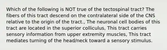 Which of the following is NOT true of the tectospinal tract? The fibers of this tract descend on the contralateral side of the CNS relative to the origin of the tract., The neuronal cell bodies of this tract are located in the superior colliculus, This tract carries sensory information from upper extremity muscles, This tract mediates turning of the head/neck toward a sensory stimulus.