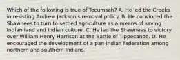 Which of the following is true of Tecumseh? A. He led the Creeks in resisting Andrew Jackson's removal policy. B. He convinced the Shawnees to turn to settled agriculture as a means of saving Indian land and Indian culture. C. He led the Shawnees to victory over William Henry Harrison at the Battle of Tippecanoe. D. He encouraged the development of a pan-Indian federation among northern and southern Indians.