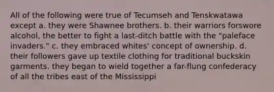 All of the following were true of Tecumseh and Tenskwatawa except a. they were Shawnee brothers. b. their warriors forswore alcohol, the better to fight a last-ditch battle with the "paleface invaders." c. they embraced whites' concept of ownership. d. their followers gave up textile clothing for traditional buckskin garments. they began to wield together a far-flung confederacy of all the tribes east of the Mississippi