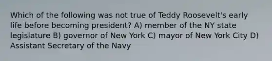 Which of the following was not true of Teddy Roosevelt's early life before becoming president? A) member of the NY state legislature B) governor of New York C) mayor of New York City D) Assistant Secretary of the Navy