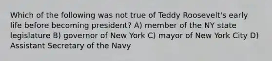 Which of the following was not true of Teddy Roosevelt's early life before becoming president? A) member of the NY state legislature B) governor of New York C) mayor of New York City D) Assistant Secretary of the Navy