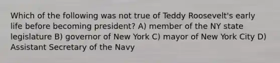 Which of the following was not true of Teddy Roosevelt's early life before becoming president? A) member of the NY state legislature B) governor of New York C) mayor of New York City D) Assistant Secretary of the Navy