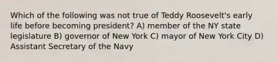 Which of the following was not true of Teddy Roosevelt's early life before becoming president? A) member of the NY state legislature B) governor of New York C) mayor of New York City D) Assistant Secretary of the Navy